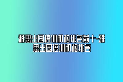 雅思出国培训机构排名前十-雅思出国培训机构排名
