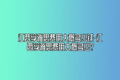 江西学雅思费用大概多少钱-江西学雅思费用大概多少？