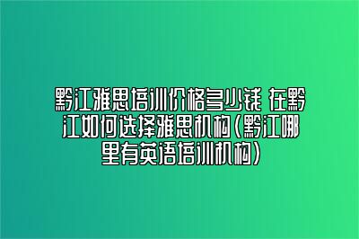 黔江雅思培训价格多少钱 在黔江如何选择雅思机构(黔江哪里有英语培训机构)