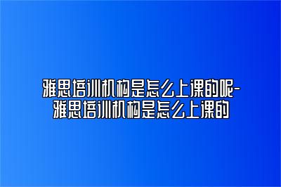 雅思培训机构是怎么上课的呢-雅思培训机构是怎么上课的