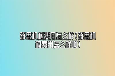 雅思机构费用怎么样(雅思机构费用怎么样啊)