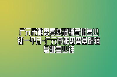 广元市雅思零基础辅导班多少钱一个月-广元市雅思零基础辅导班多少钱