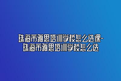 珠海市雅思培训学校怎么选课-珠海市雅思培训学校怎么选
