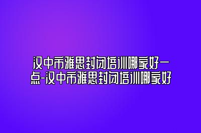 汉中市雅思封闭培训哪家好一点-汉中市雅思封闭培训哪家好