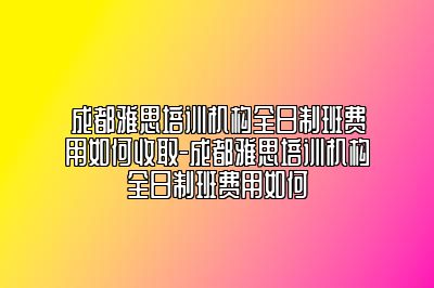 成都雅思培训机构全日制班费用如何收取-成都雅思培训机构全日制班费用如何