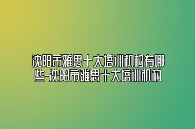 沈阳市雅思十大培训机构有哪些-沈阳市雅思十大培训机构