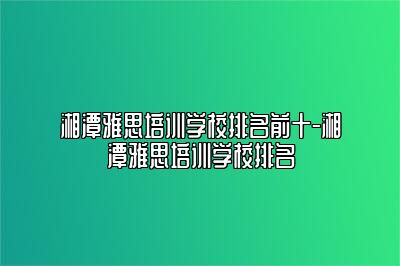 湘潭雅思培训学校排名前十-湘潭雅思培训学校排名