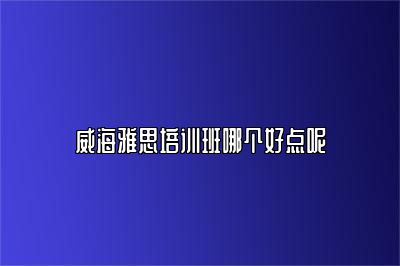 威海雅思培训班哪个好点呢