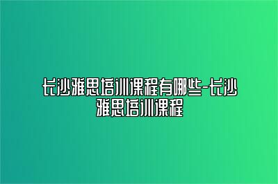 长沙雅思培训课程有哪些-长沙雅思培训课程