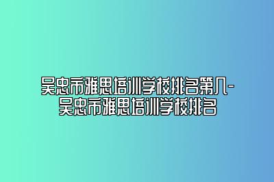 吴忠市雅思培训学校排名第几-吴忠市雅思培训学校排名