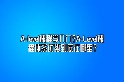 A-level课程学几门？A-Level课程体系优势到底在哪里？