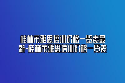 桂林市雅思培训价格一览表最新-桂林市雅思培训价格一览表