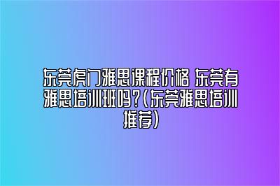 东莞虎门雅思课程价格 东莞有雅思培训班吗？(东莞雅思培训推荐)