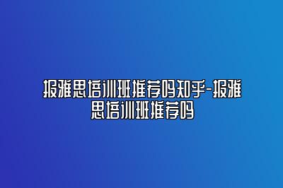 报雅思培训班推荐吗知乎-报雅思培训班推荐吗