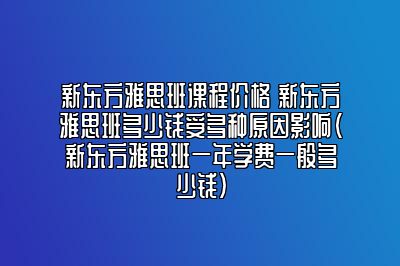 新东方雅思班课程价格 新东方雅思班多少钱受多种原因影响(新东方雅思班一年学费一般多少钱)