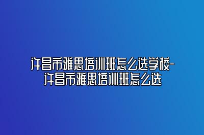 许昌市雅思培训班怎么选学校-许昌市雅思培训班怎么选