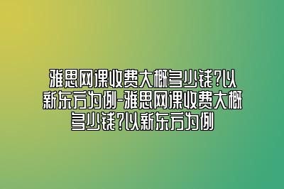 雅思网课收费大概多少钱?以新东方为例-雅思网课收费大概多少钱？以新东方为例