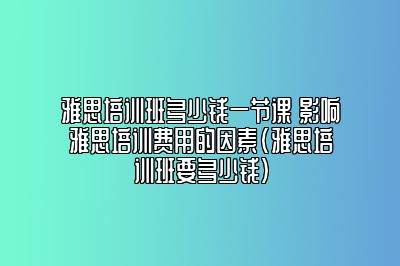 雅思培训班多少钱一节课 影响雅思培训费用的因素(雅思培训班要多少钱)