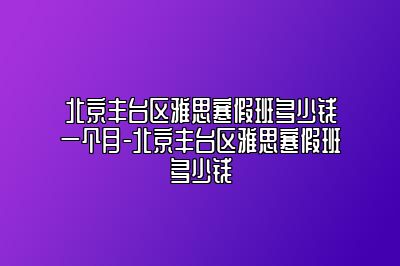 北京丰台区雅思寒假班多少钱一个月-北京丰台区雅思寒假班多少钱