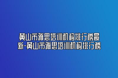 黄山市雅思培训机构排行榜最新-黄山市雅思培训机构排行榜