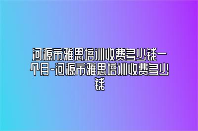 河源市雅思培训收费多少钱一个月-河源市雅思培训收费多少钱