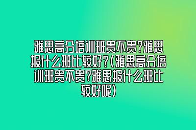 雅思高分培训班贵不贵？雅思报什么班比较好？(雅思高分培训班贵不贵?雅思报什么班比较好呢)