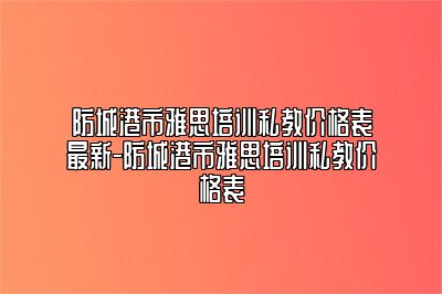 防城港市雅思培训私教价格表最新-防城港市雅思培训私教价格表