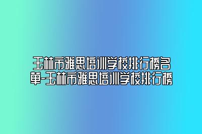 玉林市雅思培训学校排行榜名单-玉林市雅思培训学校排行榜