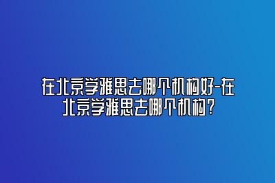 在北京学雅思去哪个机构好-在北京学雅思去哪个机构?