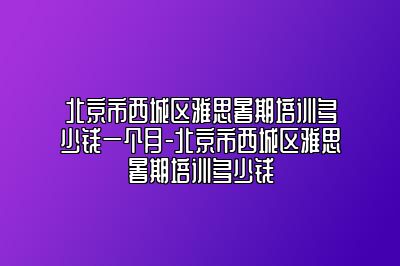 北京市西城区雅思暑期培训多少钱一个月-北京市西城区雅思暑期培训多少钱