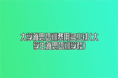 大学雅思培训费用多少钱(大学生雅思培训学校)