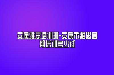 安康雅思培训班-安康市雅思寒期培训多少钱