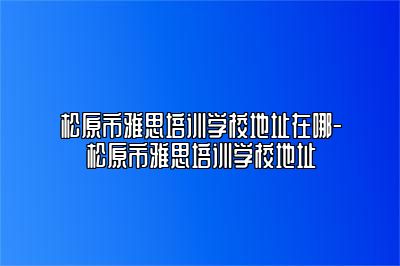 松原市雅思培训学校地址在哪-松原市雅思培训学校地址