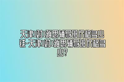 天津1对1雅思辅导班价格多少钱-天津1对1雅思辅导班价格多少?