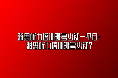 雅思听力培训班多少钱一个月-雅思听力培训班多少钱？