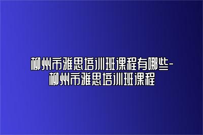 柳州市雅思培训班课程有哪些-柳州市雅思培训班课程