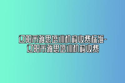 辽阳市雅思培训机构收费标准-辽阳市雅思培训机构收费