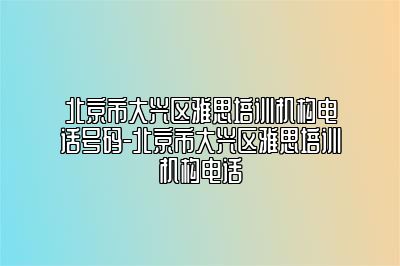 北京市大兴区雅思培训机构电话号码-北京市大兴区雅思培训机构电话