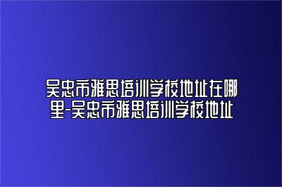 吴忠市雅思培训学校地址在哪里-吴忠市雅思培训学校地址