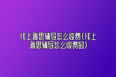 线上雅思辅导怎么收费(线上雅思辅导怎么收费的)