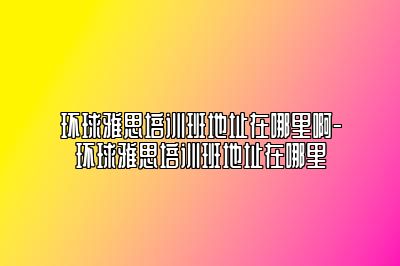 环球雅思培训班地址在哪里啊-环球雅思培训班地址在哪里