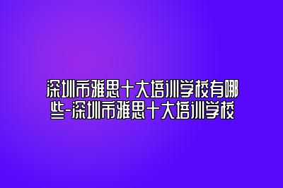 深圳市雅思十大培训学校有哪些-深圳市雅思十大培训学校
