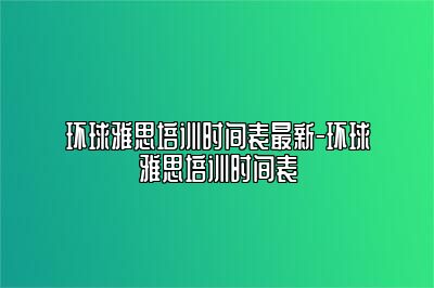 环球雅思培训时间表最新-环球雅思培训时间表