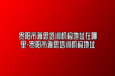 贵阳市雅思培训机构地址在哪里-贵阳市雅思培训机构地址