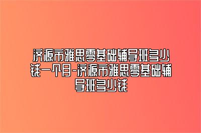 济源市雅思零基础辅导班多少钱一个月-济源市雅思零基础辅导班多少钱