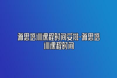 雅思培训课程时间安排-雅思培训课程时间