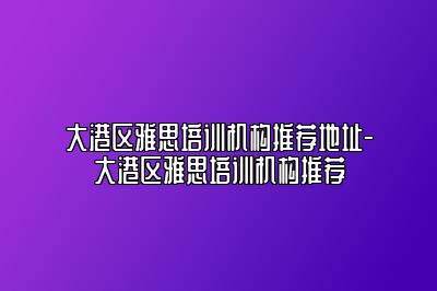 大港区雅思培训机构推荐地址-大港区雅思培训机构推荐