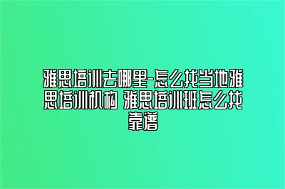 雅思培训去哪里-怎么找当地雅思培训机构 雅思培训班怎么找靠谱