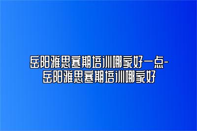 岳阳雅思寒期培训哪家好一点-岳阳雅思寒期培训哪家好
