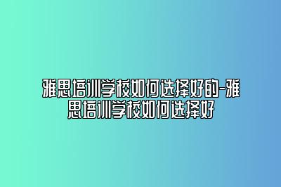雅思培训学校如何选择好的-雅思培训学校如何选择好